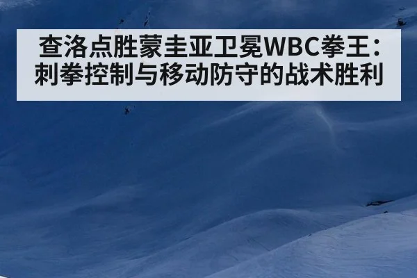 查洛点胜蒙圭亚卫冕WBC拳王：刺拳控制与移动防守的战术胜利