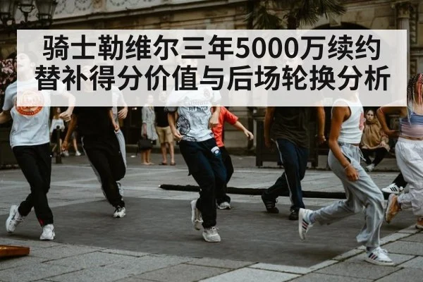 骑士勒维尔三年5000万续约 替补得分价值与后场轮换分析